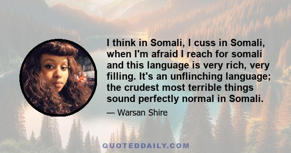 I think in Somali, I cuss in Somali, when I'm afraid I reach for somali and this language is very rich, very filling. It's an unflinching language; the crudest most terrible things sound perfectly normal in Somali.