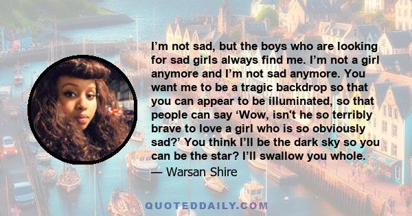 I’m not sad, but the boys who are looking for sad girls always find me. I’m not a girl anymore and I’m not sad anymore. You want me to be a tragic backdrop so that you can appear to be illuminated, so that people can