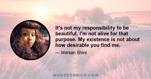 It's not my responsibility to be beautiful. I'm not alive for that purpose. My existence is not about how desirable you find me.