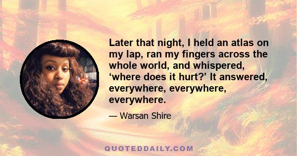 Later that night, I held an atlas on my lap, ran my fingers across the whole world, and whispered, ‘where does it hurt?’ It answered, everywhere, everywhere, everywhere.