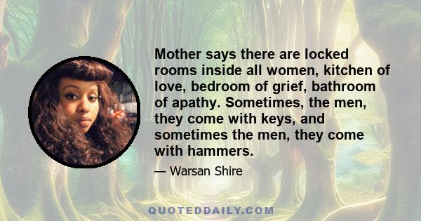 Mother says there are locked rooms inside all women, kitchen of love, bedroom of grief, bathroom of apathy. Sometimes, the men, they come with keys, and sometimes the men, they come with hammers.