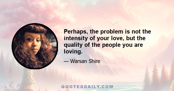 Perhaps, the problem is not the intensity of your love, but the quality of the people you are loving.