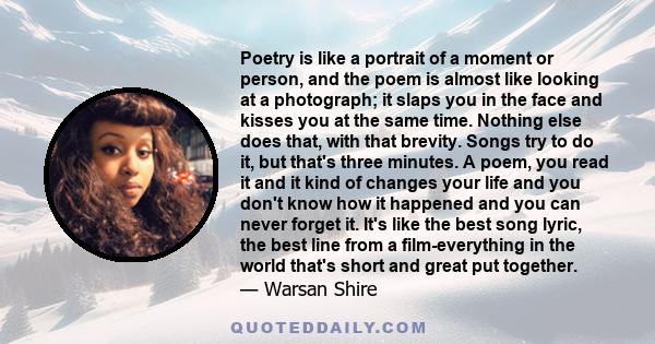 Poetry is like a portrait of a moment or person, and the poem is almost like looking at a photograph; it slaps you in the face and kisses you at the same time. Nothing else does that, with that brevity. Songs try to do