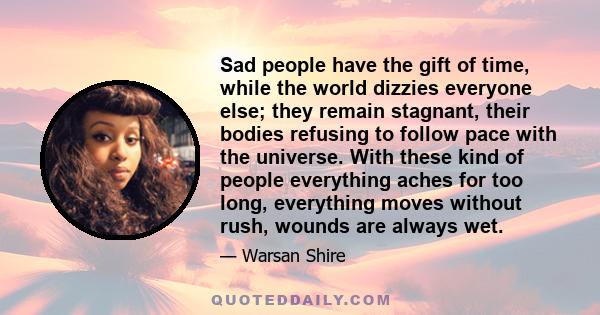 Sad people have the gift of time, while the world dizzies everyone else; they remain stagnant, their bodies refusing to follow pace with the universe. With these kind of people everything aches for too long, everything