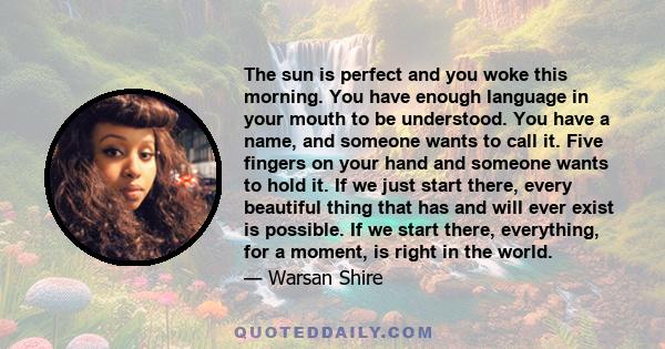 The sun is perfect and you woke this morning. You have enough language in your mouth to be understood. You have a name, and someone wants to call it. Five fingers on your hand and someone wants to hold it. If we just