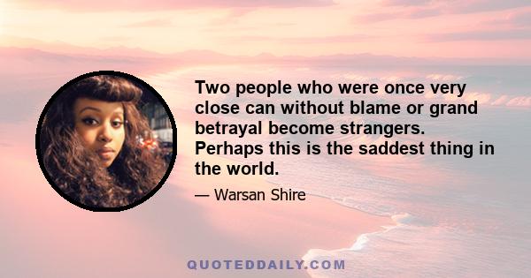 Two people who were once very close can without blame or grand betrayal become strangers. Perhaps this is the saddest thing in the world.