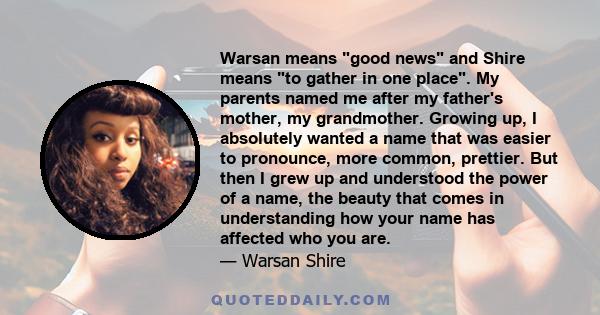 Warsan means good news and Shire means to gather in one place. My parents named me after my father's mother, my grandmother. Growing up, I absolutely wanted a name that was easier to pronounce, more common, prettier.