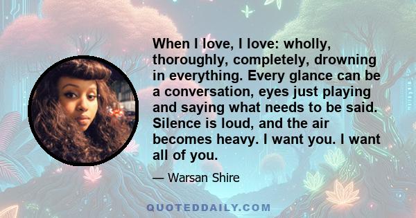 When I love, I love: wholly, thoroughly, completely, drowning in everything. Every glance can be a conversation, eyes just playing and saying what needs to be said. Silence is loud, and the air becomes heavy. I want