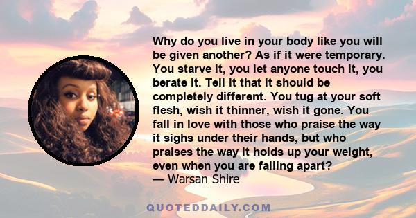 Why do you live in your body like you will be given another? As if it were temporary. You starve it, you let anyone touch it, you berate it. Tell it that it should be completely different. You tug at your soft flesh,