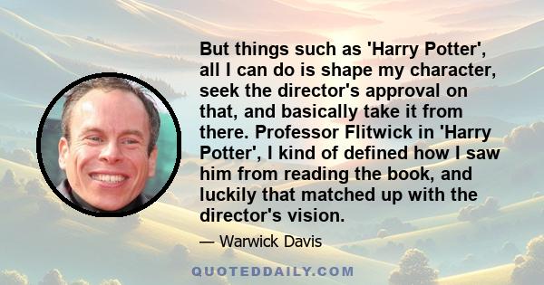 But things such as 'Harry Potter', all I can do is shape my character, seek the director's approval on that, and basically take it from there. Professor Flitwick in 'Harry Potter', I kind of defined how I saw him from