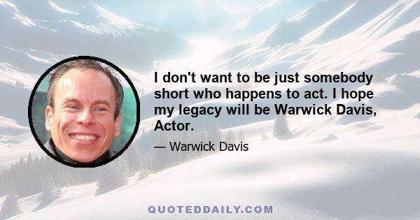 I don't want to be just somebody short who happens to act. I hope my legacy will be Warwick Davis, Actor.