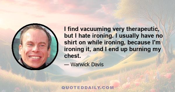 I find vacuuming very therapeutic, but I hate ironing. I usually have no shirt on while ironing, because I'm ironing it, and I end up burning my chest.