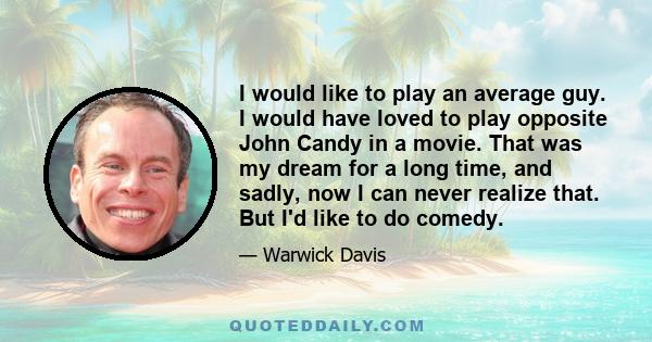 I would like to play an average guy. I would have loved to play opposite John Candy in a movie. That was my dream for a long time, and sadly, now I can never realize that. But I'd like to do comedy.