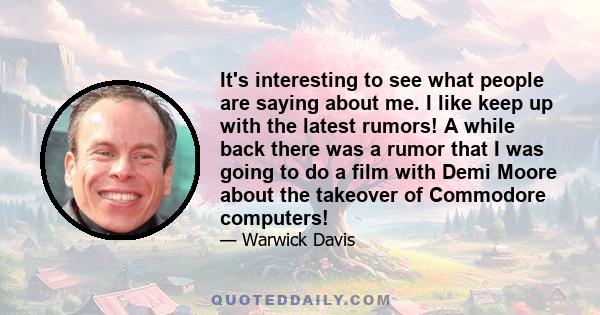 It's interesting to see what people are saying about me. I like keep up with the latest rumors! A while back there was a rumor that I was going to do a film with Demi Moore about the takeover of Commodore computers!