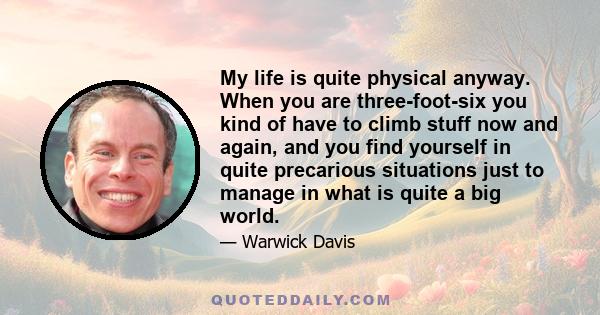 My life is quite physical anyway. When you are three-foot-six you kind of have to climb stuff now and again, and you find yourself in quite precarious situations just to manage in what is quite a big world.