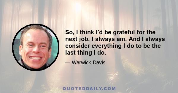 So, I think I'd be grateful for the next job. I always am. And I always consider everything I do to be the last thing I do.