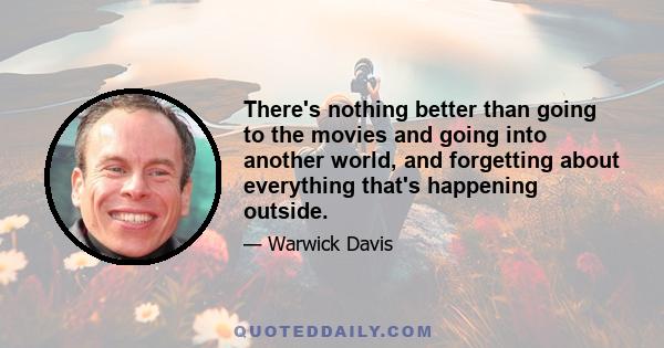 There's nothing better than going to the movies and going into another world, and forgetting about everything that's happening outside.