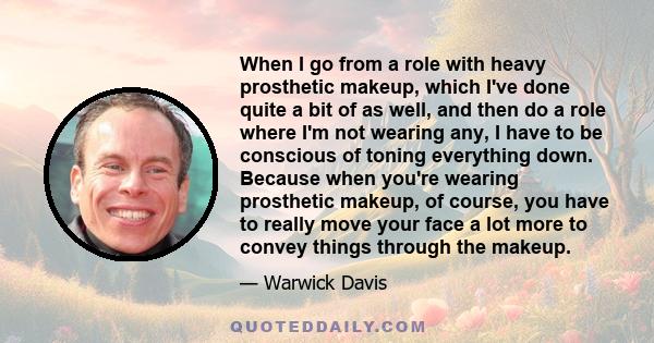 When I go from a role with heavy prosthetic makeup, which I've done quite a bit of as well, and then do a role where I'm not wearing any, I have to be conscious of toning everything down. Because when you're wearing