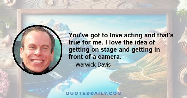 You've got to love acting and that's true for me. I love the idea of getting on stage and getting in front of a camera.