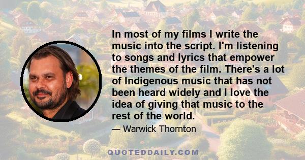 In most of my films I write the music into the script. I'm listening to songs and lyrics that empower the themes of the film. There's a lot of Indigenous music that has not been heard widely and I love the idea of