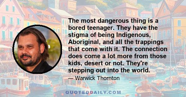 The most dangerous thing is a bored teenager. They have the stigma of being Indigenous, Aboriginal, and all the trappings that come with it. The connection does come a lot more from those kids, desert or not. They're