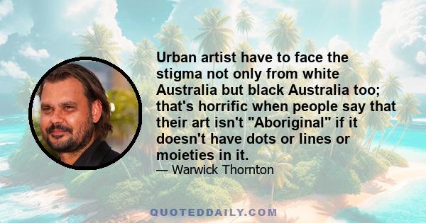 Urban artist have to face the stigma not only from white Australia but black Australia too; that's horrific when people say that their art isn't Aboriginal if it doesn't have dots or lines or moieties in it.