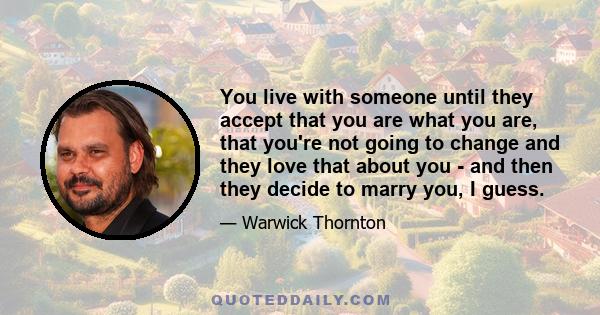 You live with someone until they accept that you are what you are, that you're not going to change and they love that about you - and then they decide to marry you, I guess.