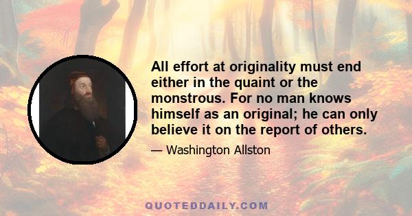 All effort at originality must end either in the quaint or the monstrous. For no man knows himself as an original; he can only believe it on the report of others.