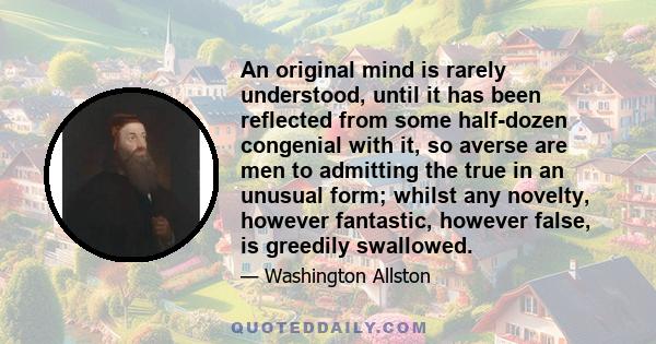 An original mind is rarely understood, until it has been reflected from some half-dozen congenial with it, so averse are men to admitting the true in an unusual form; whilst any novelty, however fantastic, however