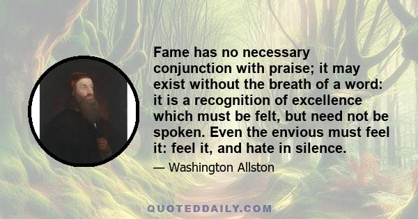 Fame has no necessary conjunction with praise; it may exist without the breath of a word: it is a recognition of excellence which must be felt, but need not be spoken. Even the envious must feel it: feel it, and hate in 