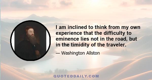 I am inclined to think from my own experience that the difficulty to eminence lies not in the road, but in the timidity of the traveler.