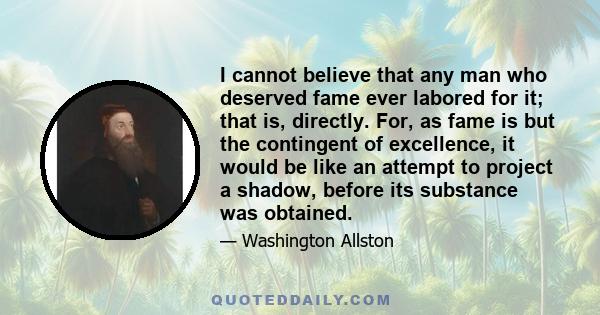 I cannot believe that any man who deserved fame ever labored for it; that is, directly. For, as fame is but the contingent of excellence, it would be like an attempt to project a shadow, before its substance was