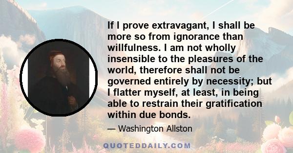 If I prove extravagant, I shall be more so from ignorance than willfulness. I am not wholly insensible to the pleasures of the world, therefore shall not be governed entirely by necessity; but I flatter myself, at