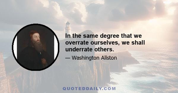 In the same degree that we overrate ourselves, we shall underrate others.