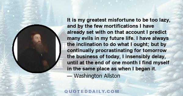 It is my greatest misfortune to be too lazy, and by the few mortifications I have already set with on that account I predict many evils in my future life. I have always the inclination to do what I ought; but by