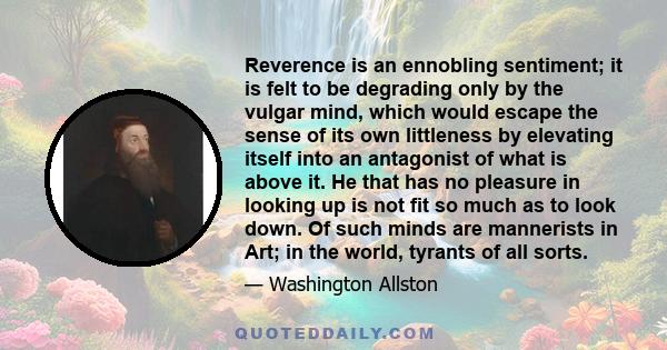 Reverence is an ennobling sentiment; it is felt to be degrading only by the vulgar mind, which would escape the sense of its own littleness by elevating itself into an antagonist of what is above it. He that has no