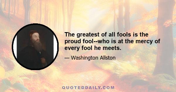 The greatest of all fools is the proud fool--who is at the mercy of every fool he meets.