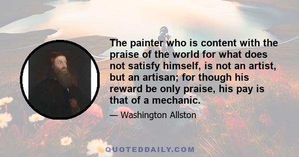 The painter who is content with the praise of the world for what does not satisfy himself, is not an artist, but an artisan; for though his reward be only praise, his pay is that of a mechanic.