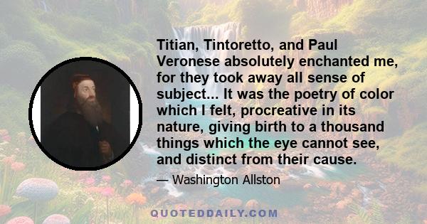 Titian, Tintoretto, and Paul Veronese absolutely enchanted me, for they took away all sense of subject... It was the poetry of color which I felt, procreative in its nature, giving birth to a thousand things which the