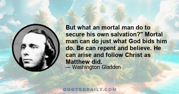 But what an mortal man do to secure his own salvation? Mortal man can do just what God bids him do. Be can repent and believe. He can arise and follow Christ as Matthew did.