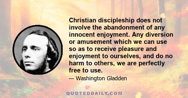 Christian discipleship does not involve the abandonment of any innocent enjoyment. Any diversion or amusement which we can use so as to receive pleasure and enjoyment to ourselves, and do no harm to others, we are