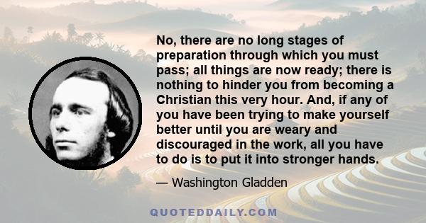 No, there are no long stages of preparation through which you must pass; all things are now ready; there is nothing to hinder you from becoming a Christian this very hour. And, if any of you have been trying to make