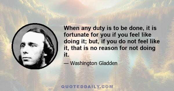 When any duty is to be done, it is fortunate for you if you feel like doing it; but, if you do not feel like it, that is no reason for not doing it.