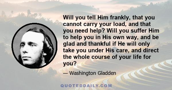 Will you tell Him frankly, that you cannot carry your load, and that you need help? Will you suffer Him to help you in His own way, and be glad and thankful if He will only take you under His care, and direct the whole