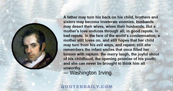 A father may turn his back on his child, brothers and sisters may become inveterate enemies, husbands may desert their wives, wives their husbands. But a mother's love endures through all.