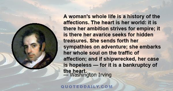 A woman's whole life is a history of the affections. The heart is her world: it is there her ambition strives for empire; it is there her avarice seeks for hidden treasures. She sends forth her sympathies on adventure;