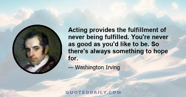 Acting provides the fulfillment of never being fulfilled. You're never as good as you'd like to be. So there's always something to hope for.