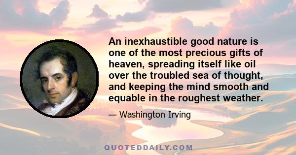 An inexhaustible good nature is one of the most precious gifts of heaven, spreading itself like oil over the troubled sea of thought, and keeping the mind smooth and equable in the roughest weather.