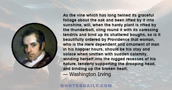 As the vine which has long twined its graceful foliage about the oak and been lifted by it into sunshine, will, when the hardy plant is rifted by the thunderbolt, cling round it with its caressing tendrils and bind up