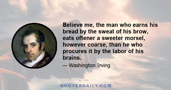 Believe me, the man who earns his bread by the sweat of his brow, eats oftener a sweeter morsel, however coarse, than he who procures it by the labor of his brains.